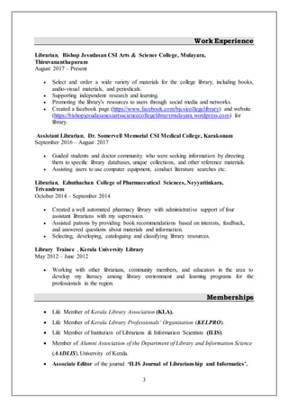 3
Work Experience
Librarian, Bishop Jesudasan CSI Arts & Science College, Mulayara,
Thiruvananthapuram
August 2017 – Present
 Select and order a wide variety of materials for the college library, including books,
audio-visual materials, and periodicals.
 Supporting independent research and learning.
 Promoting the library's resources to users through social media and networks.
 Created a facebook page (https://www.facebook.com/bjcsicollegelibrary) and website
(https://bishopjesudasancsiartssciencecollegelibrarymulayara.wordpress.com) for
library.
Assistant Librarian, Dr. Somervell Memorial CSI Medical College, Karakonam
September 2016 – August 2017
 Guided students and doctor community who were seeking information by directing
them to specific library databases, unique collections, and other reference materials.
 Assisting users to use computer equipment, conduct literature searches etc.
Librarian, Ezhuthachan College of Pharmaceutical Sciences, Neyyattinkara,
Trivandrum
October 2014 – September 2014
 Created a well automated pharmacy library with administrative support of four
assistant librarians with my supervision.
 Assisted patrons by providing book recommendations based on interests, feedback,
and answered questions about materials and information.
 Selecting, developing, cataloguing and classifying library resources.
Library Trainee , Kerala University Library
May 2012 – June 2012
 Working with other librarians, community members, and educators in the area to
develop my literacy among library environment and learning programs for the
professionals in the region.
Memberships
 Life Member of Kerala Library Association (KLA).
 Life Member of Kerala Library Professionals’ Organisation (KELPRO).
 Life Member of Institution of Librarians & Information Scientists (ILIS).
 Member of Alumni Association of the Department of Library and Information Science
(AADLIS), University of Kerala.
 Associate Editor of the journal ‘ILIS Journal of Librarianship and Informatics’.
 