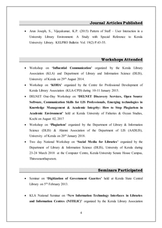 4
Journal Articles Published
 Arun Joseph, S., Vijayakumar, K.P. (2015) Pattern of Staff – User Interaction in a
University Library Environment: A Study with Special Reference to Kerala
University Library. KELPRO Bulletin Vol. 19(2) P.43-55.
Workshops Attended
 Workshop on ‘Influential Communication’ organized by the Kerala Library
Association (KLA) and Department of Library and Information Science (DLIS),
University of Kerala on 29th August 2014.
 Workshop on ‘KOHA’ organized by the Centre for Professional Development of
Kerala Library Association (KLA-CPD) during 10-11 January 2015.
 DELNET One-Day Workshop on ‘DELNET Discovery Services, Open Source
Software, Communication Skills for LIS Professionals, Emerging technologies in
Knowledge Management & Academic Integrity: How to Stop Plagiarism in
Academic Environment’ held at Kerala University of Fisheries & Ocean Studies,
Kochi on August 02, 2017
 Workshop on ‘Plagiarism’ organized by the Department of Library & Information
Science (DLIS) & Alumni Association of the Department of LIS (AADLIS),
University of Kerala on 20th January 2018.
 Two day National Workshop on ‘Social Media for Libraries’ organized by the
Department of Library & Information Science (DLIS), University of Kerala during
23-24 March 2018 at the Computer Centre, Kerala University Senate House Campus,
Thiruvananthapuram.
Seminars Participated
 Seminar on ‘Digitization of Government Gazettes’ held at Kerala State Central
Library on 5th February 2013.
 KLA National Seminar on ‘New Information Technology Interfaces in Libraries
and Information Centres (NITILIC)’ organized by the Kerala Library Association
 
