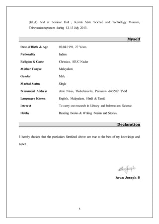 5
(KLA) held at Seminar Hall , Kerala State Science and Technology Museum,
Thiruvananthapuram during 12-13 July 2013.
Myself
Date of Birth & Age 07/04/1991, 27 Years
Nationality
Religion & Caste
Indian
Christian, SIUC Nadar
Mother Tongue Malayalam
Gender Male
Marital Status Single
Permanent Address
Languages Known
Arun Nivas, Thalachanvila, Parassala -695502. TVM
English, Malayalam, Hindi & Tamil.
Interest To carry out research in Library and Information Science.
Hobby Reading Books & Writing Poems and Stories.
Declaration
I hereby declare that the particulars furnished above are true to the best of my knowledge and
belief.
Arun Joseph S
 