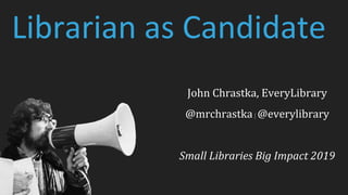 Librarian as Candidate
John Chrastka, EveryLibrary
@mrchrastka| @everylibrary
Small Libraries Big Impact 2019
 
