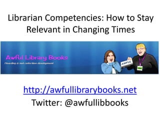 Librarian Competencies: How to Stay
Relevant in Changing Times
http://awfullibrarybooks.net
Twitter: @awfullibbooks
 