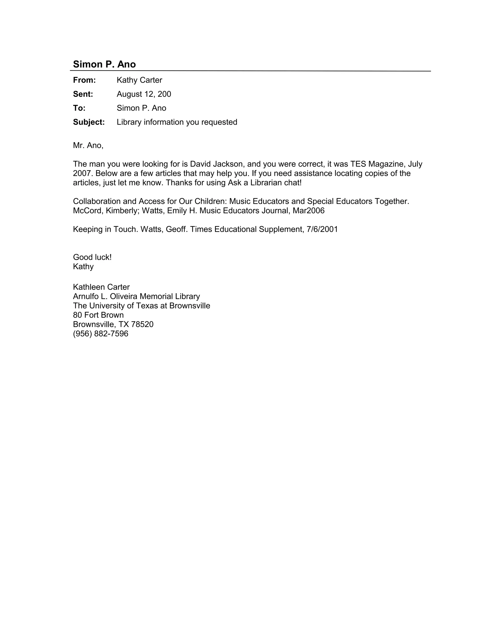 Simon P. Ano
From: Kathy Carter
Sent: August 12, 200
To: Simon P. Ano
Subject: Library information you requested
Mr. Ano,
The man you were looking for is David Jackson, and you were correct, it was TES Magazine, July
2007. Below are a few articles that may help you. If you need assistance locating copies of the
articles, just let me know. Thanks for using Ask a Librarian chat!
Collaboration and Access for Our Children: Music Educators and Special Educators Together.
McCord, Kimberly; Watts, Emily H. Music Educators Journal, Mar2006
Keeping in Touch. Watts, Geoff. Times Educational Supplement, 7/6/2001
Good luck!
Kathy
Kathleen Carter
Arnulfo L. Oliveira Memorial Library
The University of Texas at Brownsville
80 Fort Brown
Brownsville, TX 78520
(956) 882-7596