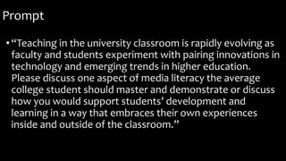 Prompt
•“Teaching in the university classroom is rapidly evolving as
faculty and students experiment with pairing innovations in
technology and emerging trends in higher education.
Please discuss one aspect of media literacy the average
college student should master and demonstrate or discuss
how you would support students’ development and
learning in a way that embraces their own experiences
inside and outside of the classroom.”
 