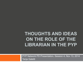 THOUGHTS AND IDEAS
ON THE ROLE OF THE
LIBRARIAN IN THE PYP
PYP Network PD Presentation, Session 4, Nov 13, 2014
Tanja Galetti
 