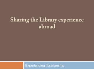 Sharing the Library experience
abroad
Experiencing librarianship
 