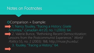 Notes on Footnotes
Comparison + Example:
1. Nancy Tousley, "Tracing a History: Gisele
Amantea," Canadian Art 20, no. 1 (2003): 64.
2. Valerie Bunce, "Rethinking Recent Democritization:
Lessons from the Postcommunist Experience," World
Politics 55, no. 2 (2003): 168, http://muse.jhu.edu/.
3. Tousley, "Tracing a History," 64.
 