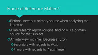Frame of Reference Matters!
Fictional novels = primary source when analyzing the
literature
A lab research report (original findings) is a primary
source for that subject
An interview with Neil DeGrasse Tyson:
Secondary with regards to Pluto
Primary with regards to Tyson himself
 