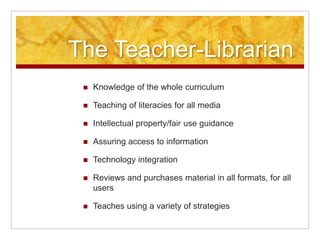 The Teacher-Librarian
    Knowledge of the whole curriculum

    Teaching of literacies for all media

    Intellectual property/fair use guidance

    Assuring access to information

    Technology integration

    Reviews and purchases material in all formats, for all
     users

    Teaches using a variety of strategies
 