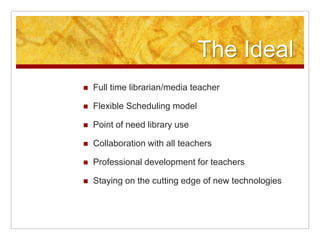 The Ideal
   Full time librarian/media teacher

   Flexible Scheduling model

   Point of need library use

   Collaboration with all teachers

   Professional development for teachers

   Staying on the cutting edge of new technologies
 