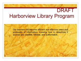 DRAFT
Harborview Library Program

 Our learners will become efficient and effective users and
 producers of information, knowing how to determine if
 sources are credible, reliable, and authoritative.
 