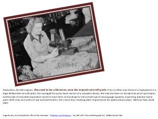 Production. Aircraft engines. She used to be a librarian, now she inspects aircraft parts. Prior to Alma Jean Vincent's employment in a
large Midwestern aircraft plant, she managed the junior book section of a suburban library. She had also been an assistant buyer of sportswear,
but this lack of industrial experience seems to have been no handicap for her present job of visual gauge operator, inspecting airplane motor
parts. With only six months of war work behind her, she's more than meeting plant requirements for speed and precision. Melrose Park, Buick
plant
Image: Rosener, Ann & United States. Office of War Information. “Production. Aircraft engines…” July 1942, (LOC: Prints and Photographs Div.) , Modified by Quill West
 
