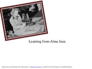 Images: Rosener, Ann & United States. Office of War Information. “Production. Aircraft engines…” July 1942, (LOC: Prints and Photographs Div.) , Modified by Quill West
Learning from Alma Jean.
 