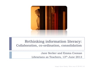 Rethinking information literacy:
Collaboration, co-ordination, consolidation
Jane Secker and Emma Coonan
Librarians as Teachers, 13th June 2013
Image: Kevin Dooley, flickr.com CC BY-NC 2.0
 