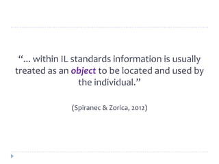 “... within IL standards information is usually
treated as an object to be located and used by
the individual.”
(Spiranec & Zorica, 2012)
 