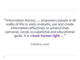 “Information literacy .... empowers people in all
walks of life to seek, evaluate, use and create
information effectively to achieve their
personal, social, occupational and educational
goals. It is a basic human right ... ”
(UNESCO, 2005)
 