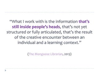 “What I work with is the information that’s
still inside people’s heads, that’s not yet
structured or fully articulated, that’s the result
of the creative encounter between an
individual and a learning context.”
(The Mongoose Librarian, 2013)
 