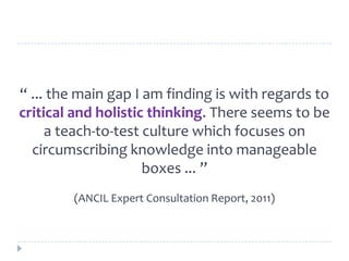 “ ... the main gap I am finding is with regards to
critical and holistic thinking. There seems to be
a teach‐to‐test culture which focuses on
circumscribing knowledge into manageable
boxes ... ”
(ANCIL Expert Consultation Report, 2011)
 