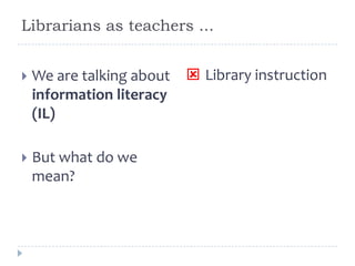 Librarians as teachers ...
 We are talking about
information literacy
(IL)
 But what do we
mean?
 Library instruction
 