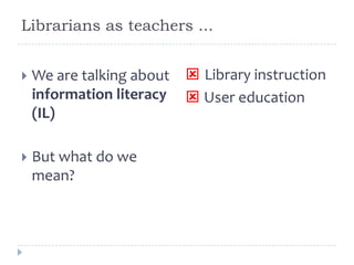 Librarians as teachers ...
 We are talking about
information literacy
(IL)
 But what do we
mean?
 Library instruction
 User education
 