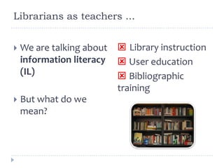 Librarians as teachers ...
 We are talking about
information literacy
(IL)
 But what do we
mean?
 Library instruction
 User education
 Bibliographic
training
 