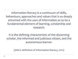 Information literacy is a continuum of skills,
behaviours, approaches and values that is so deeply
entwined with the uses of information as to be a
fundamental element of learning, scholarship and
research.
It is the defining characteristic of the discerning
scholar, the informed and judicious citizen, and the
autonomous learner.
(ANCIL definition of information literacy, 2011)
 