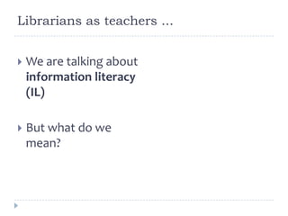 Librarians as teachers ...
 We are talking about
information literacy
(IL)
 But what do we
mean?
 