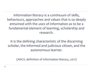 Information literacy is a continuum of skills,
behaviours, approaches and values that is so deeply
entwined with the uses ...