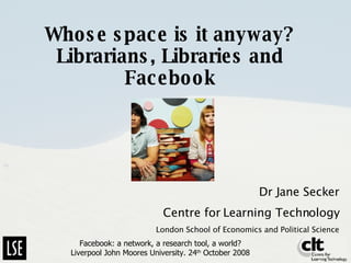 Whose space is it anyway? Librarians, Libraries and Facebook Dr Jane Secker Centre for Learning Technology London School of Economics and Political Science Facebook: a network, a research tool, a world? Liverpool John Moores University. 24 th  October 2008 
