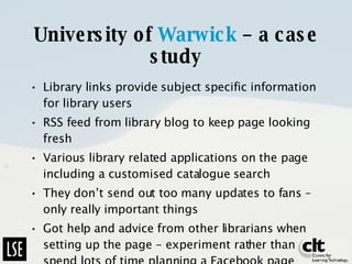 University of  Warwick  – a case study Library links provide subject specific information for library users RSS feed from library blog to keep page looking fresh Various library related applications on the page including a customised catalogue search They don’t send out too many updates to fans – only really important things Got help and advice from other librarians when setting up the page - experiment rather than spend lots of time planning a Facebook page 