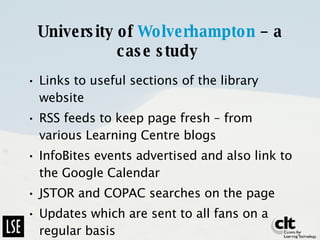 University of  Wolverhampton  – a case study   Links to useful sections of the library website RSS feeds to keep page fresh – from various Learning Centre blogs InfoBites events advertised and also link to the Google Calendar  JSTOR and COPAC searches on the page Updates which are sent to all fans on a regular basis 