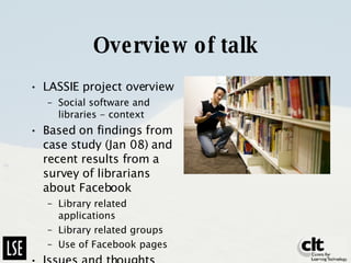 Overview of talk LASSIE project overview Social software and libraries - context Based on findings from case study (Jan 08) and recent results from a survey of librarians about Facebook Library related applications Library related groups Use of Facebook pages Issues and thoughts 