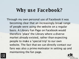 Why use Facebook? Through my own personal use of Facebook it was becoming clear that an increasingly broad range of people were using the website on a regular basis. A Library Fan Page on Facebook would therefore 'place' the Library where a diverse market already existed, rather than expecting people to make a 'special trip' to our own website. The fact that we can directly contact our fans was also a prime motivator in setting up and maintaining the fan page.  