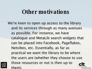 Other motivations We're keen to open up access to the library and its services through as many avenues as possible. For instance, we have catalogue and MetaLib search widgets that can be placed into Facebook, Pageflakes, Netvibes, etc. Essentially, as far as practical we want the library to be where the users are (whether they choose to use those resources or not is then up to them).  
