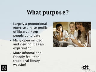 What purpose? Largely a promotional exercise / raise profile of library / keep people up to date Many open minded and viewing it as an experiment More informal and friendly feel than traditional library website? 
