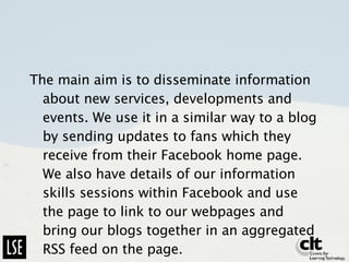 The main aim is to disseminate information about new services, developments and events. We use it in a similar way to a blog by sending updates to fans which they receive from their Facebook home page. We also have details of our information skills sessions within Facebook and use the page to link to our webpages and bring our blogs together in an aggregated RSS feed on the page. 