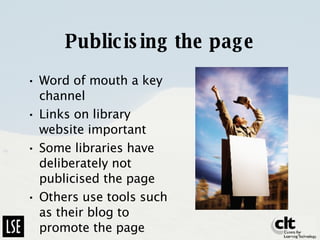 Publicising the page Word of mouth a key channel Links on library website important Some libraries have deliberately not publicised the page Others use tools such as their blog to promote the page 