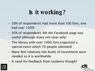 Is it working? 50% of respondents had more than 100 fans, one had over 1000! 95% of respondents felt the Facebook page was useful although many not clear why! The library with over 1000 fans organised a special event which 70 people attended! Many feel relatively low levels of investment were needed so it is worthwhile A need for feedback from students though? 