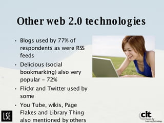 Other web 2.0 technologies Blogs used by 77% of respondents as were RSS feeds Delicious (social bookmarking) also very popular - 72% Flickr and Twitter used by some You Tube, wikis, Page Flakes and Library Thing also mentioned by others 