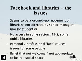 Facebook and libraries – the issues Seems to be a ground-up movement of librarians not directed by senior managers (nor by students!)  No access in some sectors: NHS, some public libraries Personal / professional ‘face’ causes issues for some people Belief that not welcome / not appropriate to be in a social space 