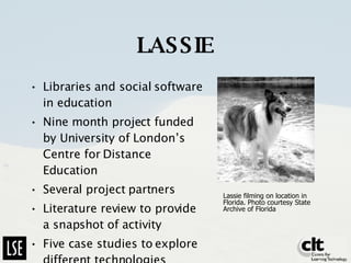 LASSIE Libraries and social software in education Nine month project funded by University of London’s Centre for Distance Education Several project partners Literature review to provide a snapshot of activity Five case studies to explore different technologies Lassie filming on location in Florida. Photo courtesy State Archive of Florida  