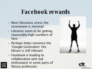 Facebook rewards Most librarians stress the investment is minimal Libraries seem to be getting reasonably high numbers of fans Perhaps helps convince the ‘Google Generation’ the library is still relevant Facebook is leading to collaboration and real enthusiasm in some parts of library profession 