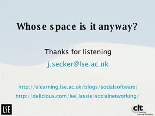 Whose space is it anyway? Thanks for listening [email_address] http://elearning.lse.ac.uk/blogs/socialsoftware/ http://delicious.com/lse_lassie/socialnetworking/   