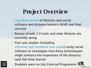 Project Overview Literature review  of libraries and social software and distance learners (draft and final version) Review of web 2.0 tools and what libraries are currently doing Five case studies (including  Libraries and Facebook case study ) using social software to investigate how these technologies might enhance the experience of the distance (and full time) learner Students were on UoL External Programme  Tried to provide real evidence about what works and what is useful 