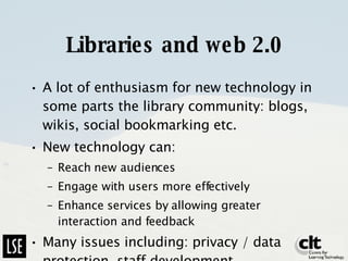 Libraries and web 2.0 A lot of enthusiasm for new technology in some parts the library community: blogs, wikis, social bookmarking etc. New technology can:  Reach new audiences Engage with users more effectively Enhance services by allowing greater interaction and feedback Many issues including: privacy / data protection, staff development 