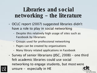 Libraries and social networking – the literature OCLC report (2007) suggested libraries didn’t have a role to play in social networking Despite this relatively high usage of sites such as Facebook by librarians Groups used for professional networking Pages can be created by organisations Many library related applications in Facebook Survey of senior librarians (JISC, 2008) – one third felt academic libraries could use social networking to engage students, but most were unsure -  especially in HE  