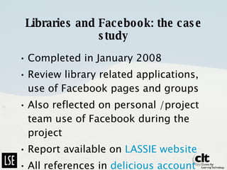 Libraries and Facebook: the case study Completed in January 2008 Review library related applications, use of Facebook pages and groups Also reflected on personal /project team use of Facebook during the project Report available on  LASSIE website All references in  delicious account 