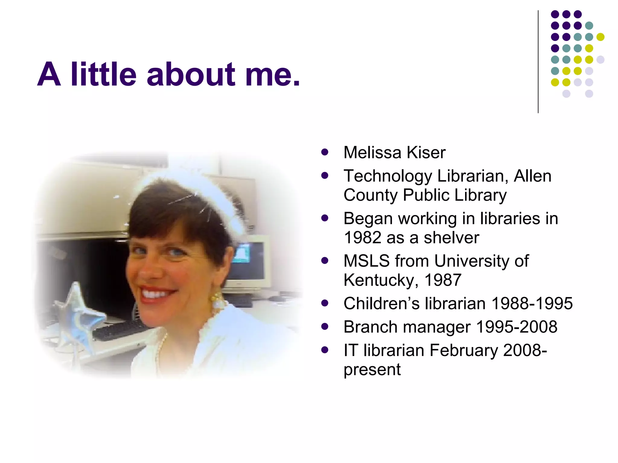 A little about me. Melissa Kiser Technology Librarian, Allen County Public Library Began working in libraries in 1982 as a shelver MSLS from University of Kentucky, 1987 Children’s librarian 1988-1995 Branch manager 1995-2008 IT librarian February 2008-present 