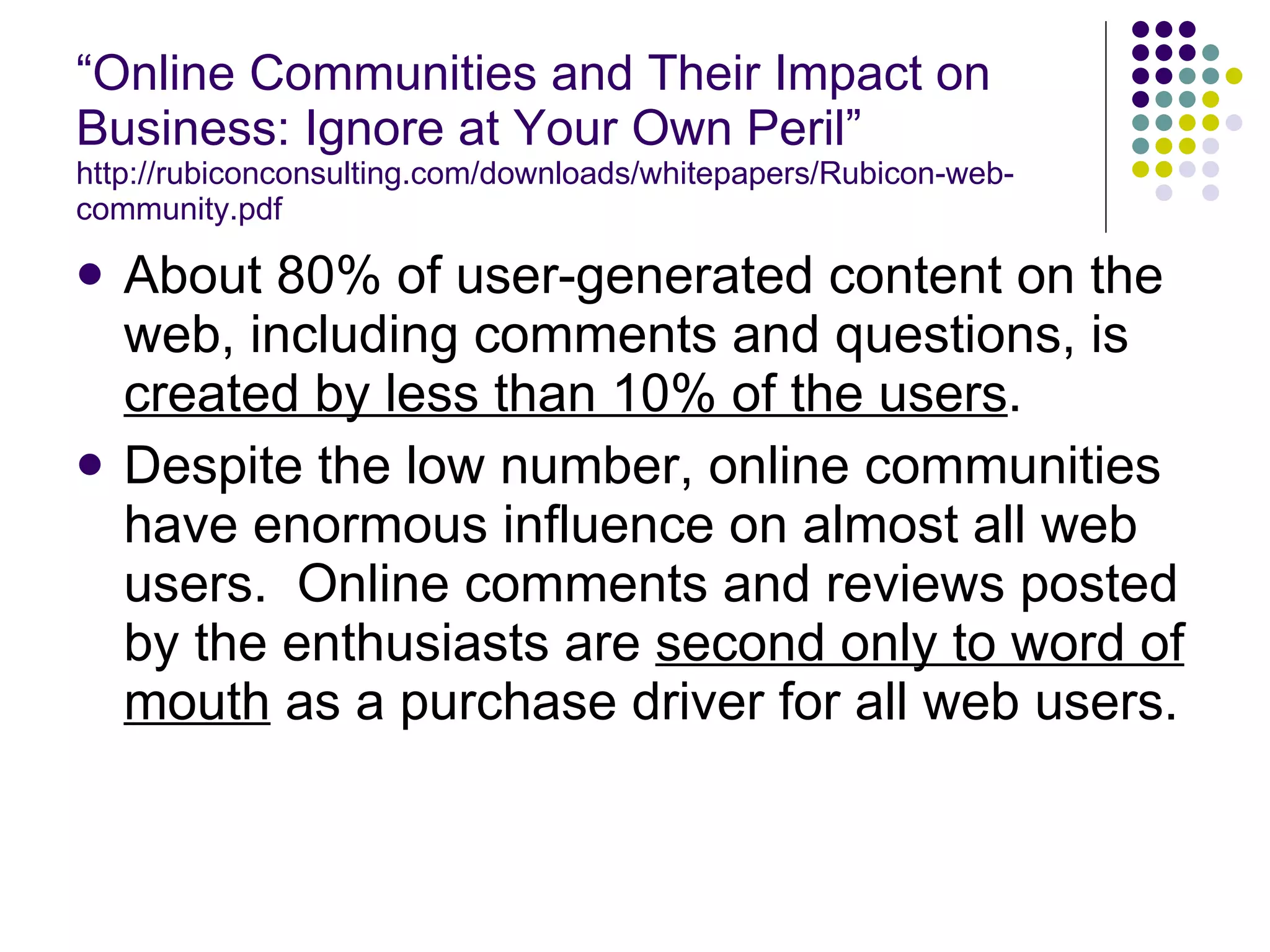 “ Online Communities and Their Impact on Business: Ignore at Your Own Peril” http://rubiconconsulting.com/downloads/whitepapers/Rubicon-web-community.pdf About 80% of user-generated content on the web, including comments and questions, is  created by less than 10% of the users . Despite the low number, online communities have enormous influence on almost all web users.  Online comments and reviews posted by the enthusiasts are  second only to word of mouth  as a purchase driver for all web users. 