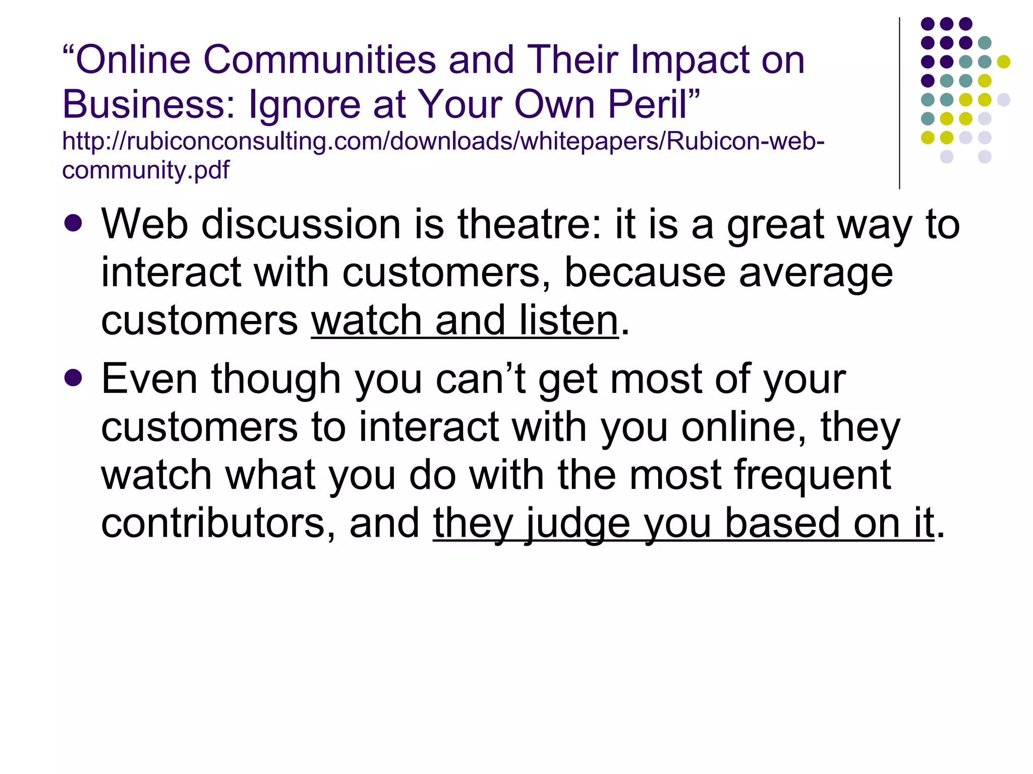 “ Online Communities and Their Impact on Business: Ignore at Your Own Peril” http://rubiconconsulting.com/downloads/whitepapers/Rubicon-web-community.pdf Web discussion is theatre: it is a great way to interact with customers, because average customers  watch and listen . Even though you can’t get most of your customers to interact with you online, they watch what you do with the most frequent contributors, and  they judge you based on it . 