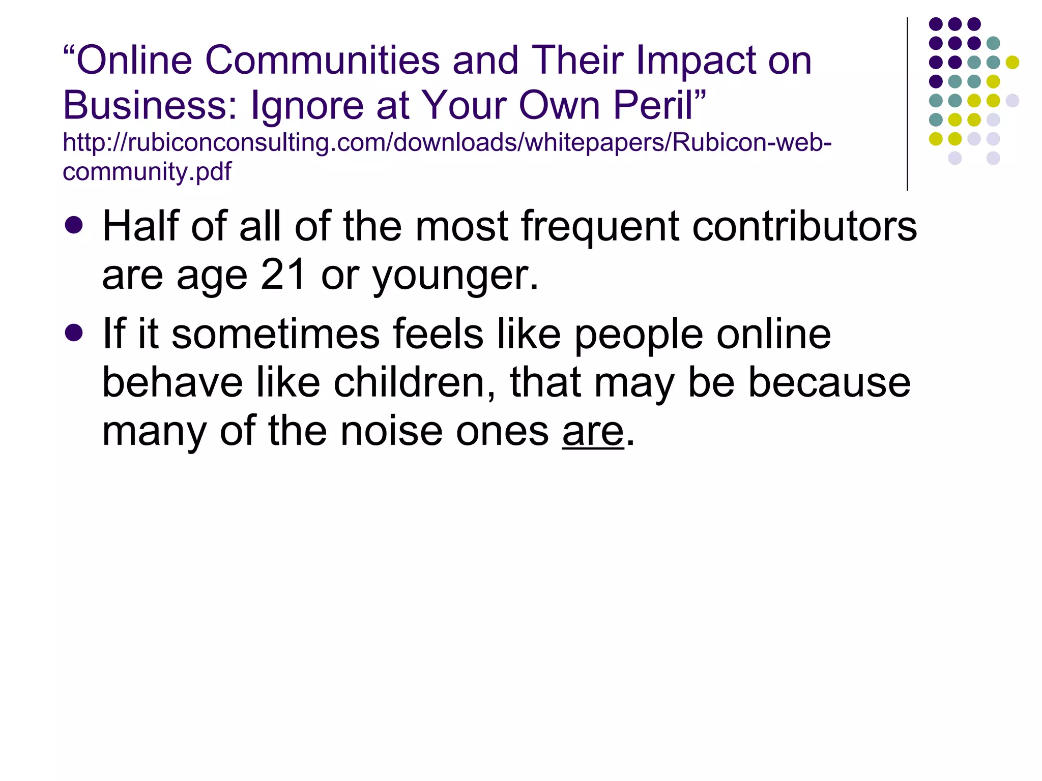 “ Online Communities and Their Impact on Business: Ignore at Your Own Peril” http://rubiconconsulting.com/downloads/whitepapers/Rubicon-web-community.pdf Half of all of the most frequent contributors are age 21 or younger. If it sometimes feels like people online behave like children, that may be because many of the noise ones  are . 